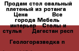 Продам стол овальный плетеный из ротанга › Цена ­ 48 650 - Все города Мебель, интерьер » Столы и стулья   . Дагестан респ.,Геологоразведка п.